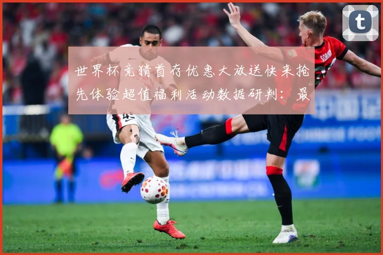 世界杯竞猜首存优惠大放送快来抢先体验超值福利活动数据研判：最新赛事动态与深度分析