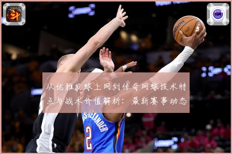 从优雅发球上网到传奇网球技术特点与战术价值解析：最新赛事动态与深度分析