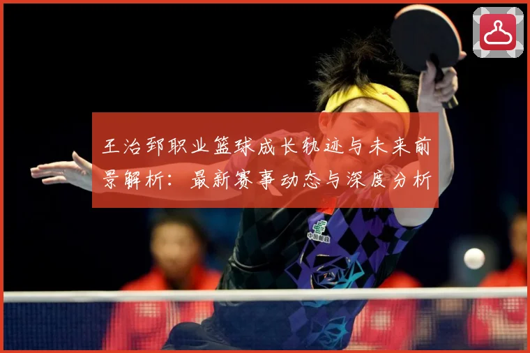 王治郅职业篮球成长轨迹与未来前景解析：最新赛事动态与深度分析