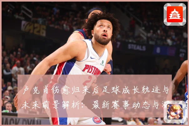 卢克肖伤愈归来后足球成长轨迹与未来前景解析：最新赛事动态与深度分析