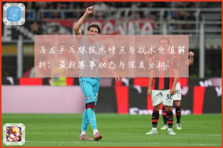 马龙乒乓球技术特点与战术价值解析：最新赛事动态与深度分析