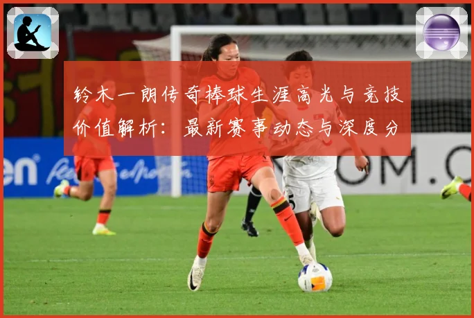 铃木一朗传奇棒球生涯高光与竞技价值解析：最新赛事动态与深度分析
