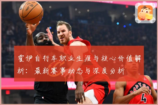 霍伊自行车职业生涯与核心价值解析：最新赛事动态与深度分析