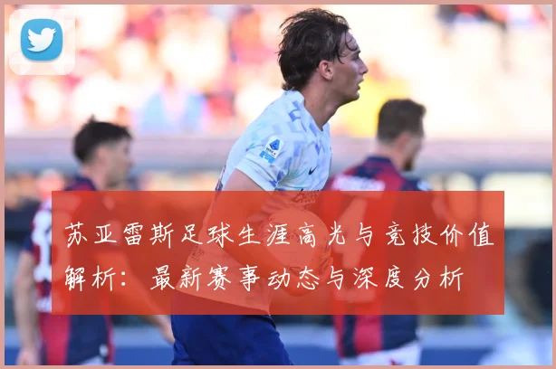 苏亚雷斯足球生涯高光与竞技价值解析：最新赛事动态与深度分析
