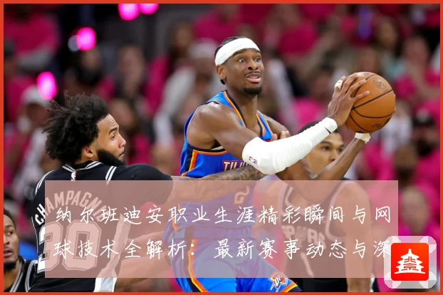 纳尔班迪安职业生涯精彩瞬间与网球技术全解析：最新赛事动态与深度分析
