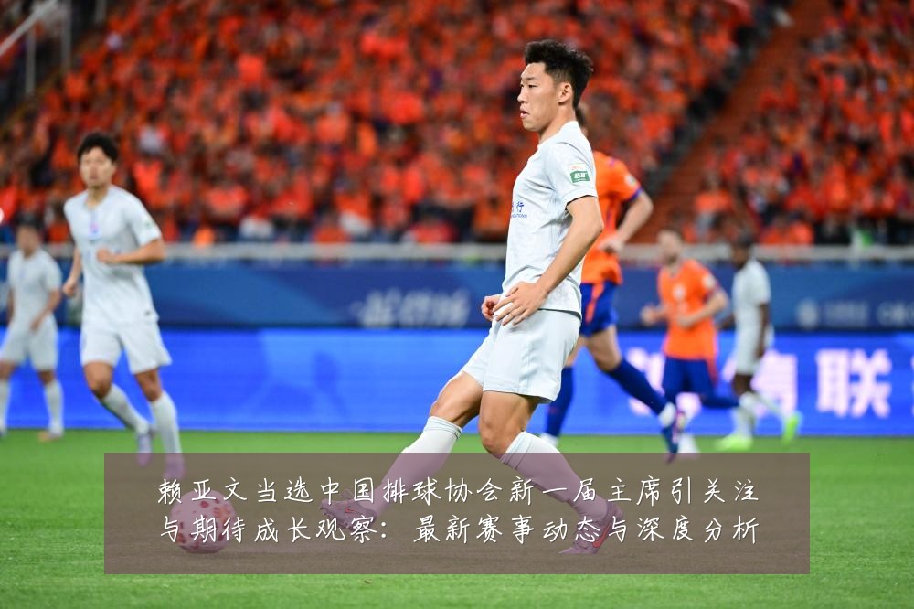 赖亚文当选中国排球协会新一届主席引关注与期待成长观察：最新赛事动态与深度分析