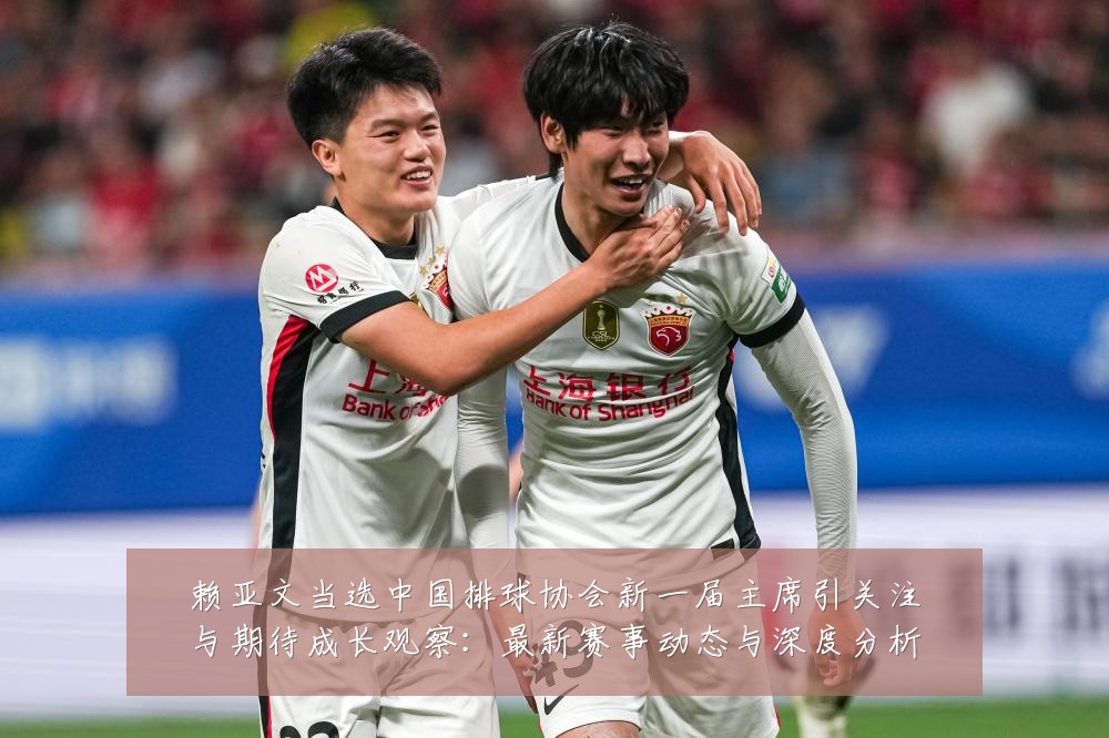 赖亚文当选中国排球协会新一届主席引关注与期待成长观察：最新赛事动态与深度分析