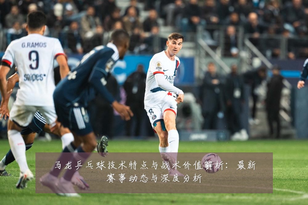 马龙乒乓球技术特点与战术价值解析：最新赛事动态与深度分析