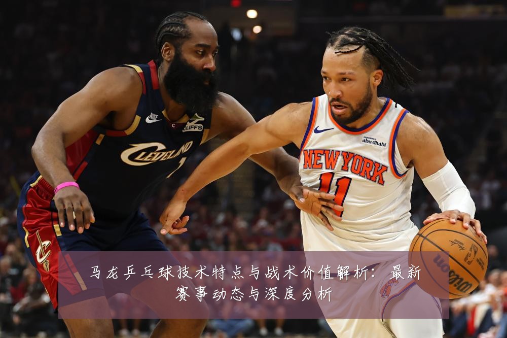 马龙乒乓球技术特点与战术价值解析：最新赛事动态与深度分析