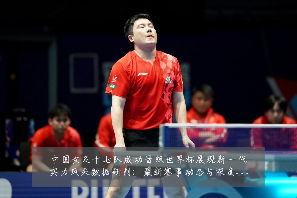 中国女足十七队成功晋级世界杯展现新一代实力风采数据研判：最新赛事动态与深度分析