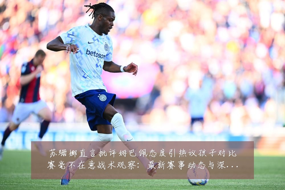 苏珊娜直言批评姆巴佩态度引热议孩子对比赛毫不在意战术观察:最新赛事动态与深度分析